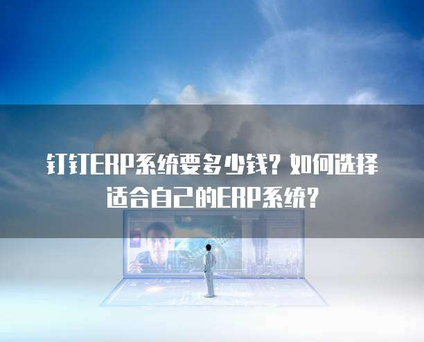 钉钉ERP系统要多少钱?如何选择适合自己的ERP系统?