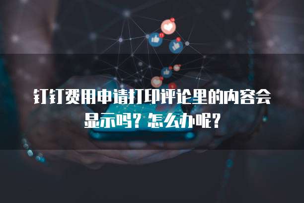 钉钉费用申请打印评论里的内容会显示吗?怎么办呢?