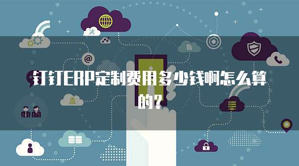 钉钉ERP定制费用多少钱啊怎么算的？