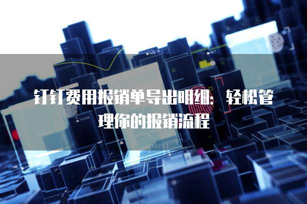 钉钉费用报销单导出明细：轻松管理你的报销流程