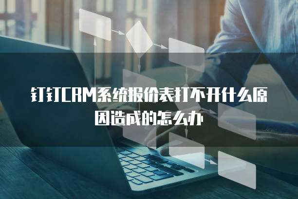 钉钉CRM系统报价表打不开什么原因造成的怎么办