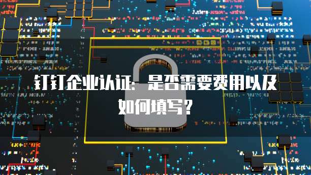 钉钉企业认证:是否需要费用以及如何填写?