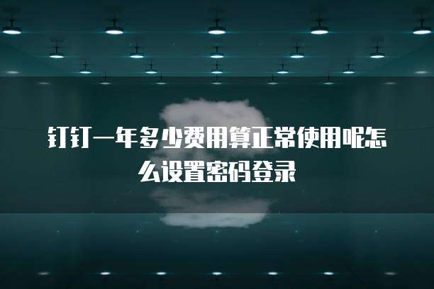 钉钉一年多少费用算正常使用呢怎么设置密码登录