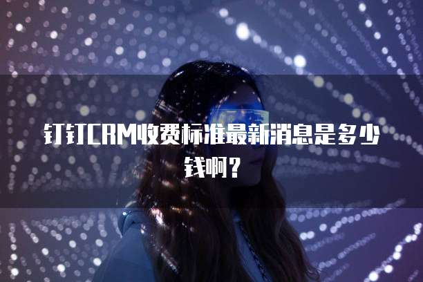 钉钉CRM收费标准最新消息是多少钱啊?