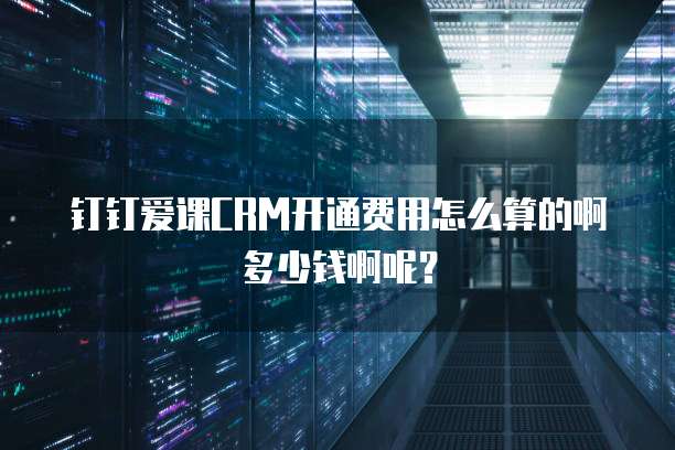 钉钉爱课CRM开通费用怎么算的啊多少钱啊呢?