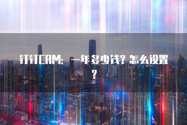 钉钉CRM:一年多少钱?怎么设置?
