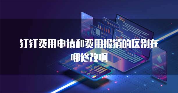钉钉费用申请和费用报销的区别在哪修改啊