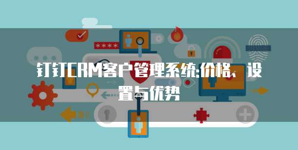 钉钉CRM客户管理系统:价格、设置与优势