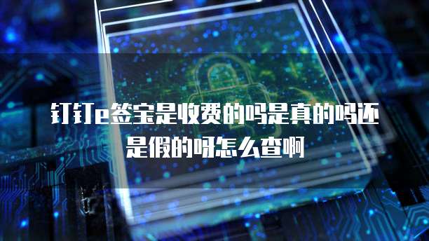 钉钉e签宝是收费的吗是真的吗还是假的呀怎么查啊