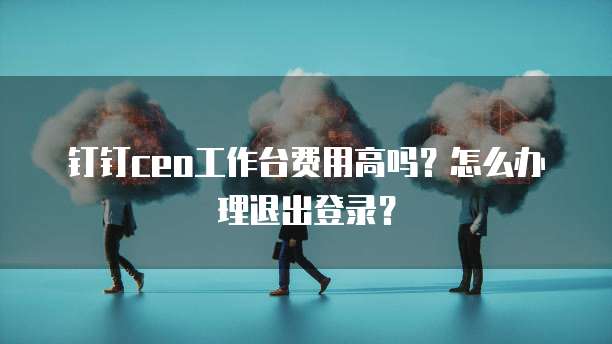 钉钉ceo工作台费用高吗?怎么办理退出登录?