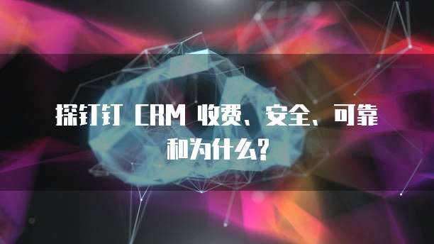 探钉钉 CRM 收费、安全、可靠和为什么?