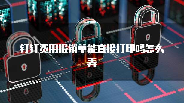 钉钉费用报销单能直接打印吗怎么弄