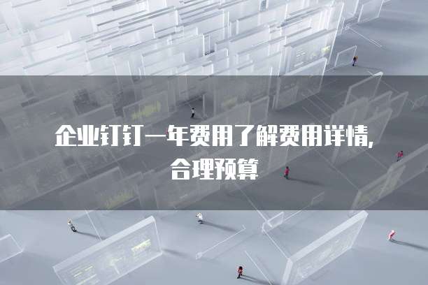 企业钉钉一年费用了解费用详情,合理预算