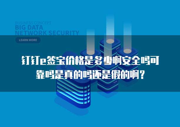 钉钉e签宝价格是多少啊安全吗可靠吗是真的吗还是假的啊?