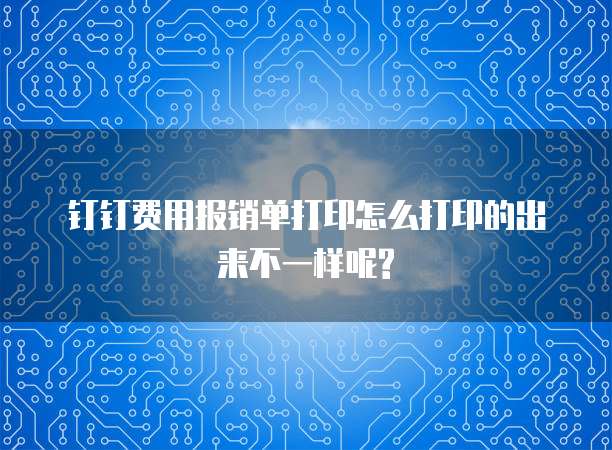 钉钉费用报销单打印怎么打印的出来不一样呢?