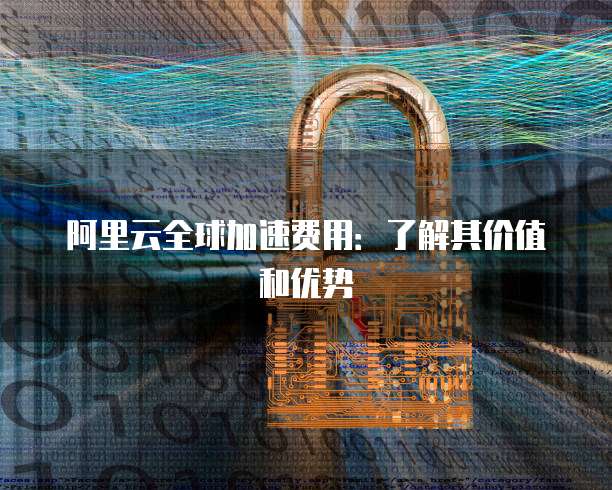 阿里云全球加速费用:了解其价值和优势