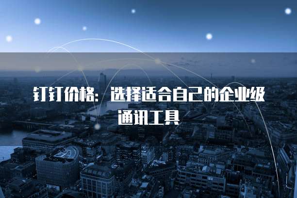 钉钉价格：选择适合自己的企业级通讯工具