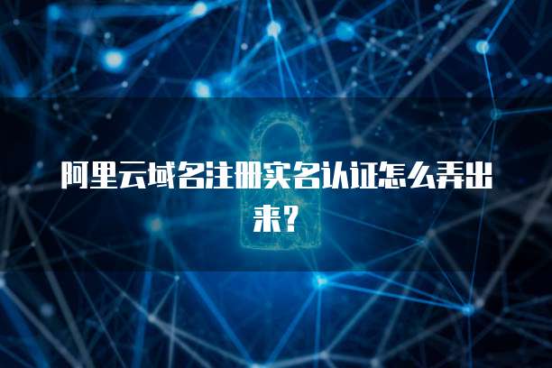 阿里云域名注册实名认证怎么弄出来?