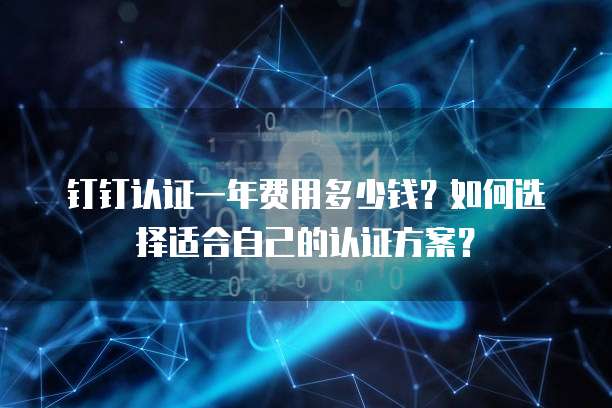 钉钉认证一年费用多少钱?如何选择适合自己的认证方案?
