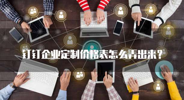 钉钉企业定制价格表怎么弄出来？