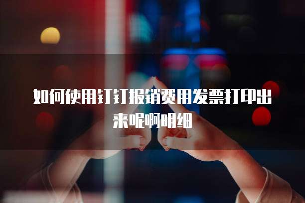 如何使用钉钉报销费用发票打印出来呢啊明细