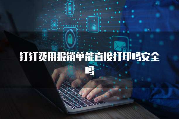 钉钉费用报销单能直接打印吗安全吗