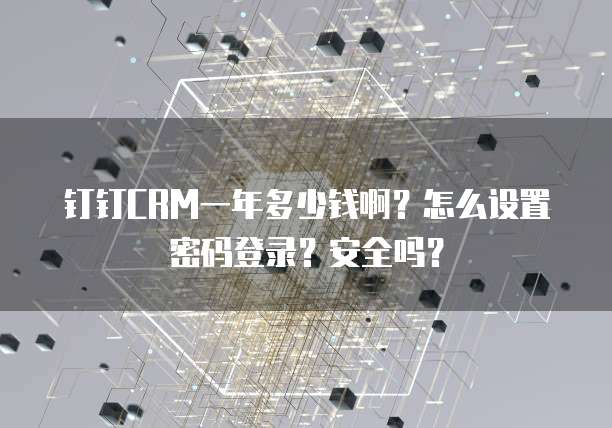 钉钉CRM一年多少钱啊?怎么设置密码登录?安全吗?