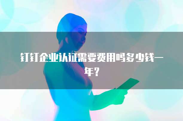 钉钉企业认证需要费用吗多少钱一年？