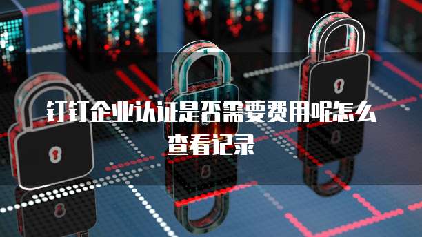 钉钉企业认证是否需要费用呢怎么查看记录