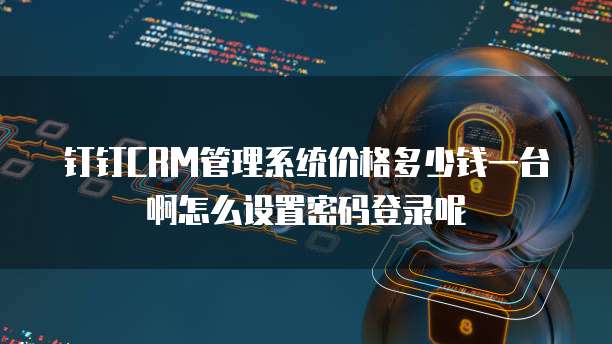 钉钉CRM管理系统价格多少钱一台啊怎么设置密码登录呢