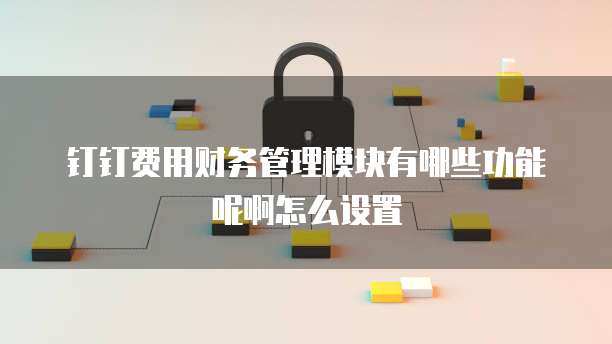 钉钉费用财务管理模块有哪些功能呢啊怎么设置