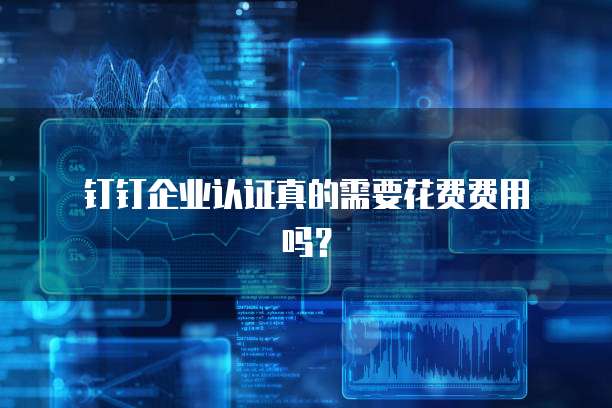 钉钉企业认证真的需要花费费用吗?