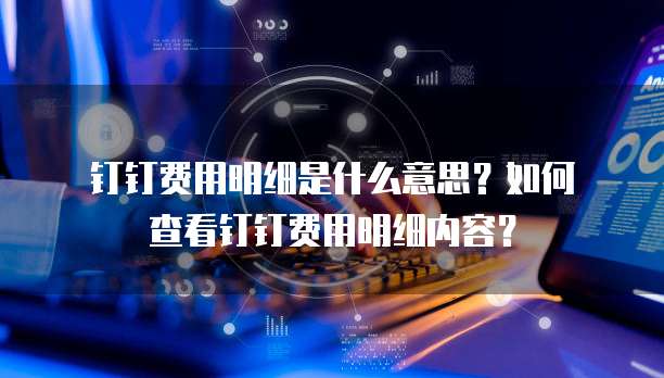  钉钉费用明细是什么意思？如何查看钉钉费用明细内容？