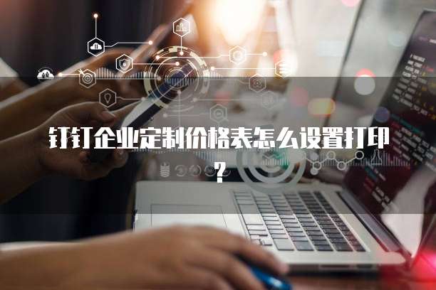 钉钉企业定制价格表怎么设置打印？