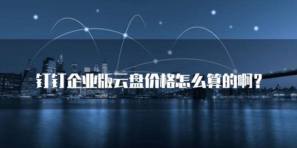 钉钉企业版云盘价格怎么算的啊?