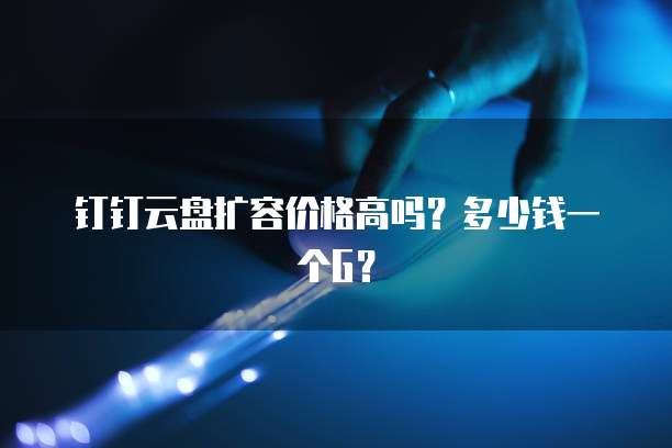 钉钉云盘扩容价格高吗?多少钱一个G?