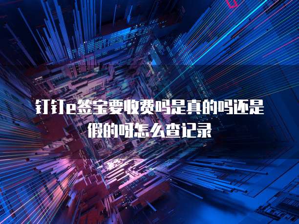 钉钉e签宝要收费吗是真的吗还是假的呀怎么查记录