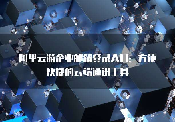 阿里云游企业邮箱登录入口：方便快捷的云端通讯工具