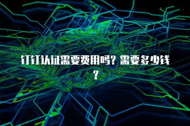 钉钉认证需要费用吗？需要多少钱？