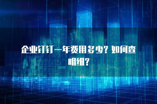  企业钉钉一年费用多少？如何查明细？
