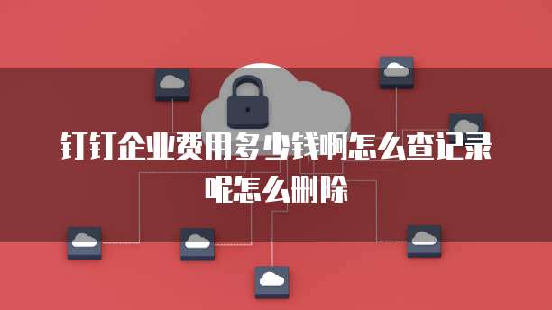 钉钉企业费用多少钱啊怎么查记录呢怎么删除