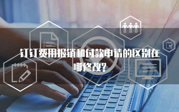 钉钉费用报销和付款申请的区别在哪修改?