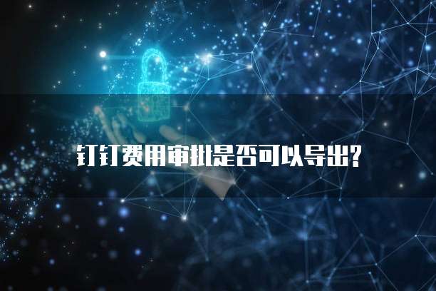  钉钉费用审批是否可以导出?