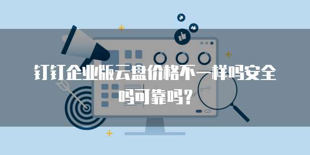 钉钉企业版云盘价格不一样吗安全吗可靠吗?