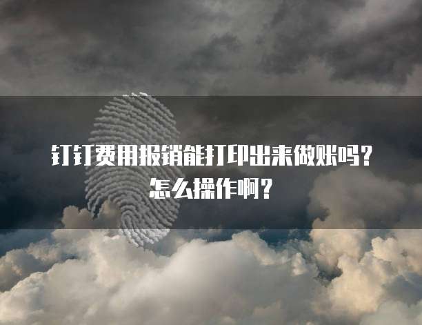 钉钉费用报销能打印出来做账吗?怎么操作啊?