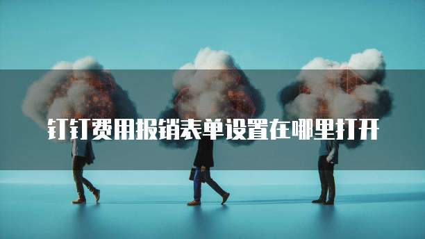 钉钉费用报销表单设置在哪里打开
