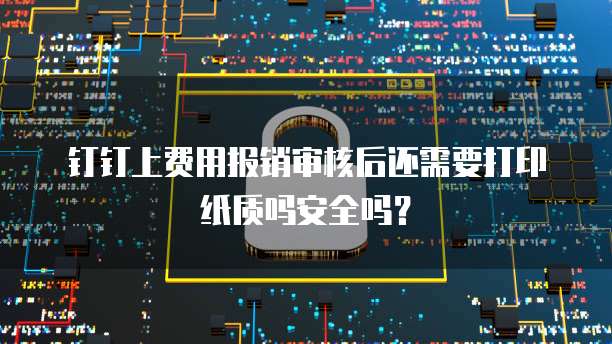 钉钉上费用报销审核后还需要打印纸质吗安全吗?