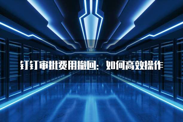 钉钉审批费用撤回：如何高效操作