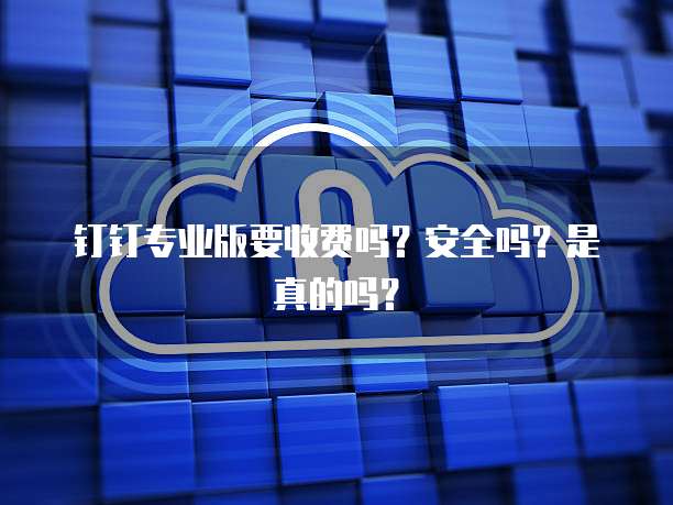 钉钉专业版要收费吗?安全吗?是真的吗?