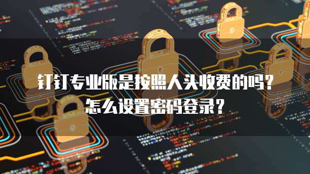 钉钉专业版是按照人头收费的吗?怎么设置密码登录?
